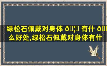 绿松石佩戴对身体 🦁 有什 🐎 么好处,绿松石佩戴对身体有什么好处和坏处